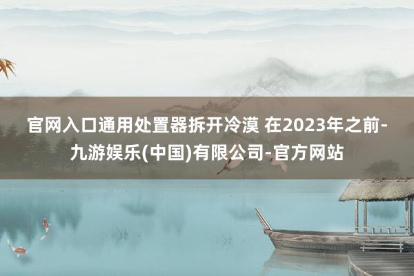 官网入口　　通用处置器拆开冷漠 　　在2023年之前-九游娱乐(中国)有限公司-官方网站