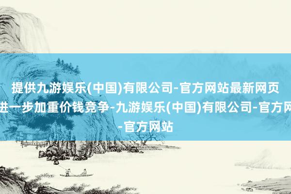 提供九游娱乐(中国)有限公司-官方网站最新网页这进一步加重价钱竞争-九游娱乐(中国)有限公司-官方网站