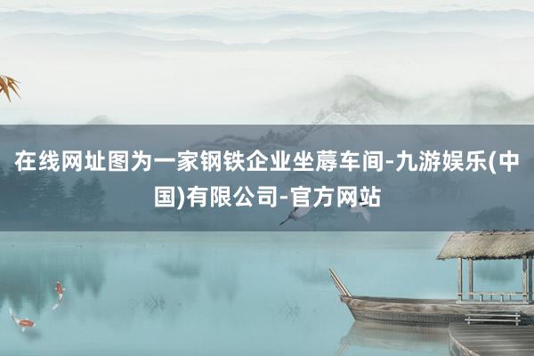 在线网址图为一家钢铁企业坐蓐车间-九游娱乐(中国)有限公司-官方网站