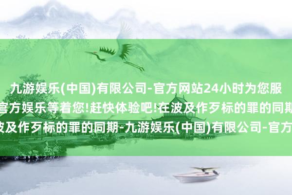 九游娱乐(中国)有限公司-官方网站24小时为您服务!更多精彩活动在正规官方娱乐等着您!赶快体验吧!在波及作歹标的罪的同期-九游娱乐(中国)有限公司-官方网站
