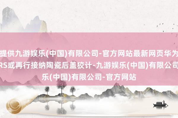 提供九游娱乐(中国)有限公司-官方网站最新网页华为Mate 90 RS或再行接纳陶瓷后盖狡计-九游娱乐(中国)有限公司-官方网站