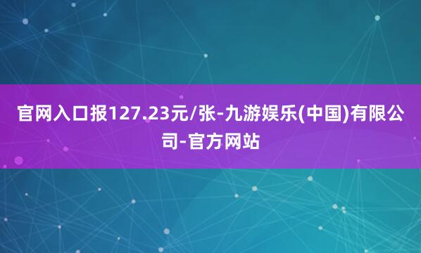 官网入口报127.23元/张-九游娱乐(中国)有限公司-官方网站