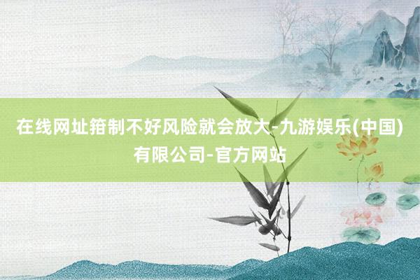 在线网址箝制不好风险就会放大-九游娱乐(中国)有限公司-官方网站
