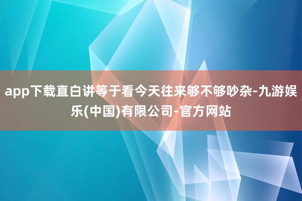 app下载直白讲等于看今天往来够不够吵杂-九游娱乐(中国)有限公司-官方网站