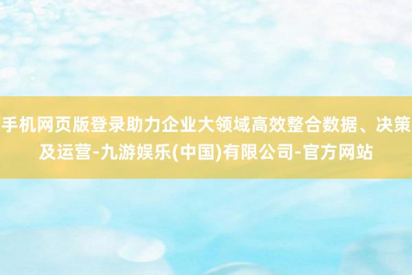 手机网页版登录助力企业大领域高效整合数据、决策及运营-九游娱乐(中国)有限公司-官方网站