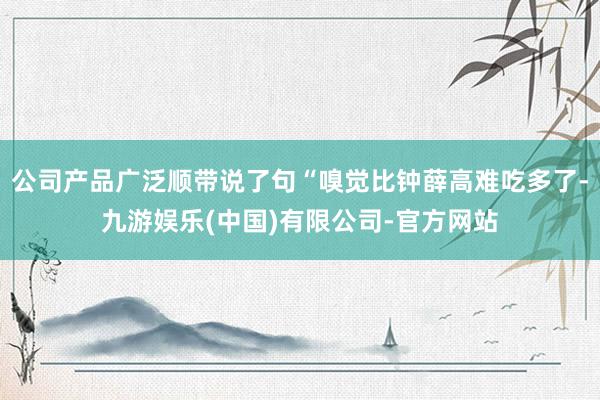 公司产品广泛顺带说了句“嗅觉比钟薛高难吃多了-九游娱乐(中国)有限公司-官方网站