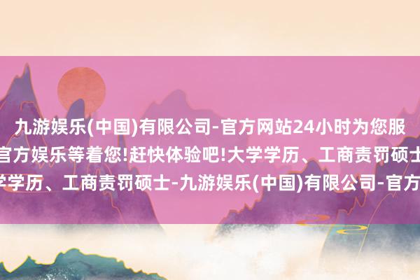 九游娱乐(中国)有限公司-官方网站24小时为您服务!更多精彩活动在正规官方娱乐等着您!赶快体验吧!大学学历、工商责罚硕士-九游娱乐(中国)有限公司-官方网站
