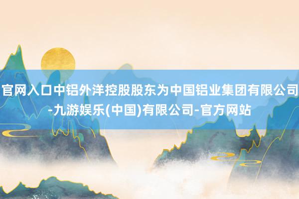 官网入口中铝外洋控股股东为中国铝业集团有限公司-九游娱乐(中国)有限公司-官方网站
