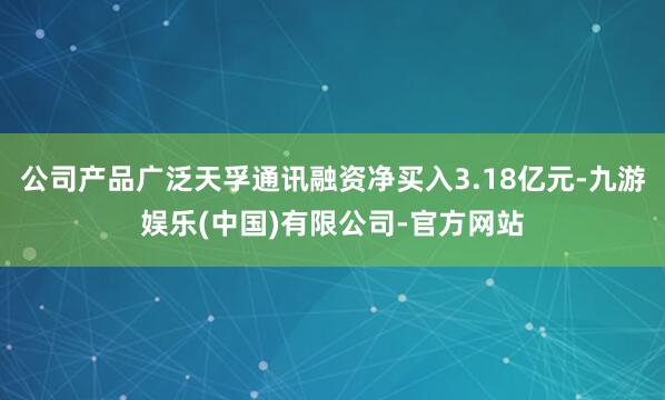 公司产品广泛天孚通讯融资净买入3.18亿元-九游娱乐(中国)有限公司-官方网站