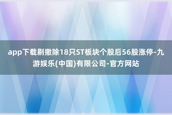 app下载剔撤除18只ST板块个股后56股涨停-九游娱乐(中国)有限公司-官方网站