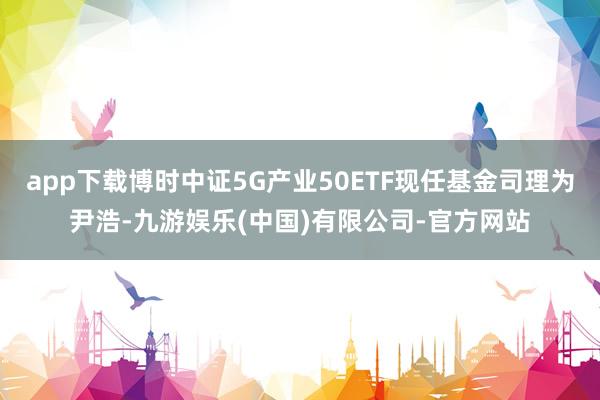 app下载博时中证5G产业50ETF现任基金司理为尹浩-九游娱乐(中国)有限公司-官方网站