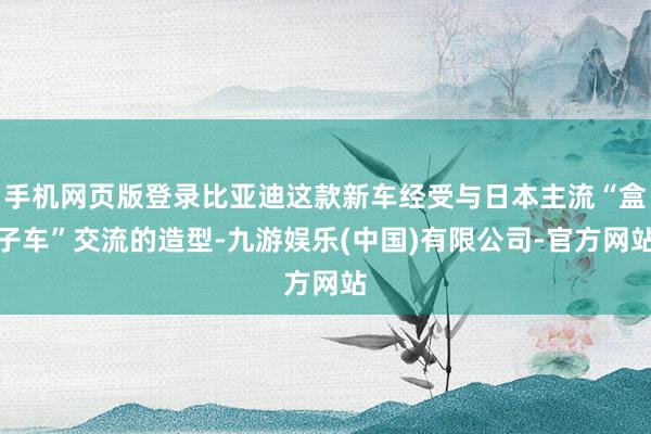 手机网页版登录比亚迪这款新车经受与日本主流“盒子车”交流的造型-九游娱乐(中国)有限公司-官方网站