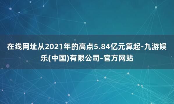 在线网址从2021年的高点5.84亿元算起-九游娱乐(中国)有限公司-官方网站