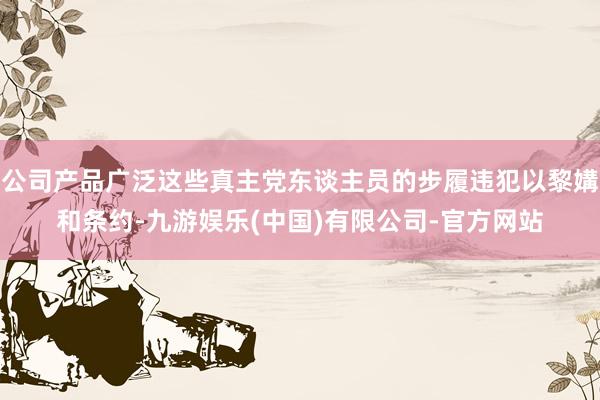 公司产品广泛这些真主党东谈主员的步履违犯以黎媾和条约-九游娱乐(中国)有限公司-官方网站
