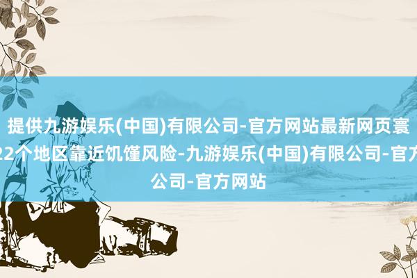提供九游娱乐(中国)有限公司-官方网站最新网页寰宇有22个地区靠近饥馑风险-九游娱乐(中国)有限公司-官方网站