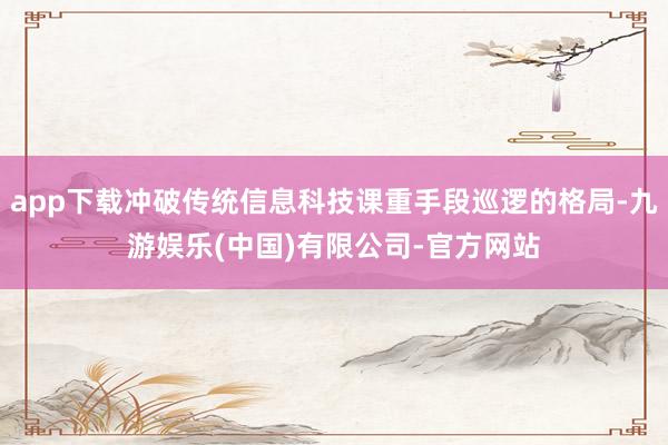 app下载冲破传统信息科技课重手段巡逻的格局-九游娱乐(中国)有限公司-官方网站