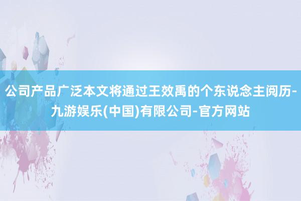 公司产品广泛本文将通过王效禹的个东说念主阅历-九游娱乐(中国)有限公司-官方网站