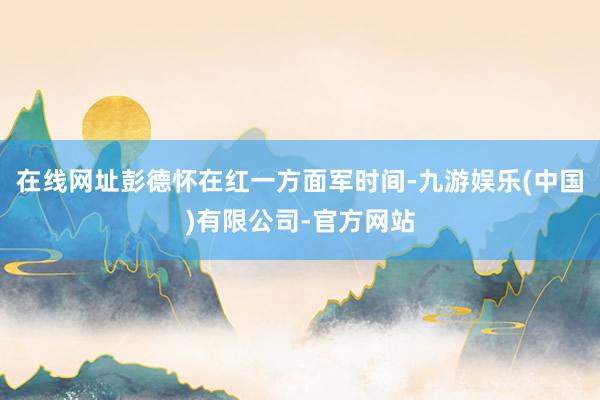 在线网址彭德怀在红一方面军时间-九游娱乐(中国)有限公司-官方网站