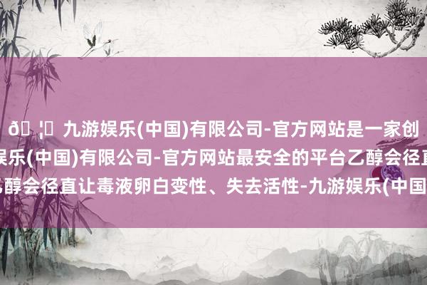 🦄九游娱乐(中国)有限公司-官方网站是一家创新的科技公司，九游娱乐(中国)有限公司-官方网站最安全的平台乙醇会径直让毒液卵白变性、失去活性-九游娱乐(中国)有限公司-官方网站