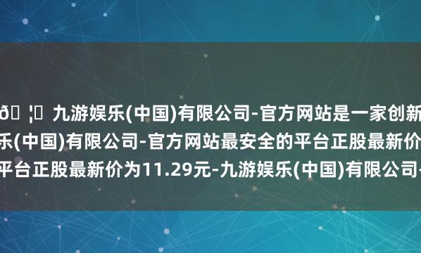 🦄九游娱乐(中国)有限公司-官方网站是一家创新的科技公司，九游娱乐(中国)有限公司-官方网站最安全的平台正股最新价为11.29元-九游娱乐(中国)有限公司-官方网站