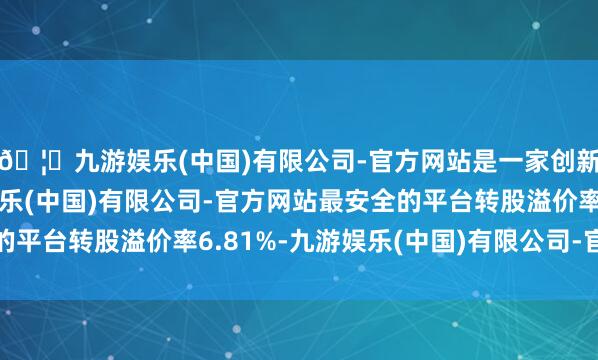🦄九游娱乐(中国)有限公司-官方网站是一家创新的科技公司，九游娱乐(中国)有限公司-官方网站最安全的平台转股溢价率6.81%-九游娱乐(中国)有限公司-官方网站
