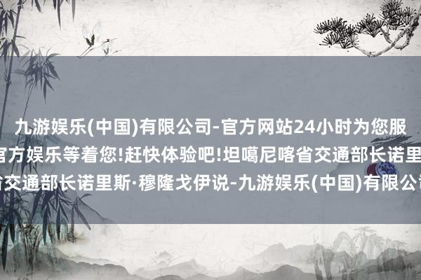 九游娱乐(中国)有限公司-官方网站24小时为您服务!更多精彩活动在正规官方娱乐等着您!赶快体验吧!坦噶尼喀省交通部长诺里斯·穆隆戈伊说-九游娱乐(中国)有限公司-官方网站