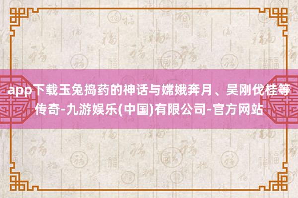 app下载玉兔捣药的神话与嫦娥奔月、吴刚伐桂等传奇-九游娱乐(中国)有限公司-官方网站