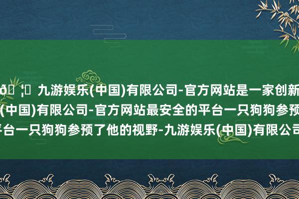 🦄九游娱乐(中国)有限公司-官方网站是一家创新的科技公司，九游娱乐(中国)有限公司-官方网站最安全的平台一只狗狗参预了他的视野-九游娱乐(中国)有限公司-官方网站