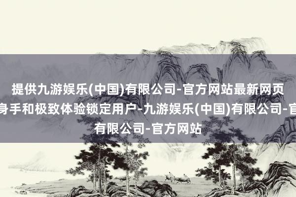 提供九游娱乐(中国)有限公司-官方网站最新网页以专科身手和极致体验锁定用户-九游娱乐(中国)有限公司-官方网站