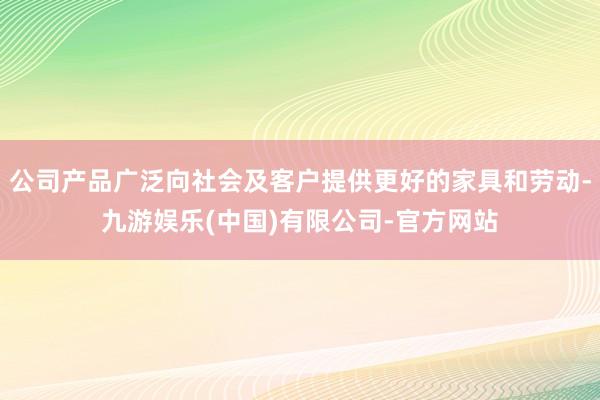 公司产品广泛向社会及客户提供更好的家具和劳动-九游娱乐(中国)有限公司-官方网站