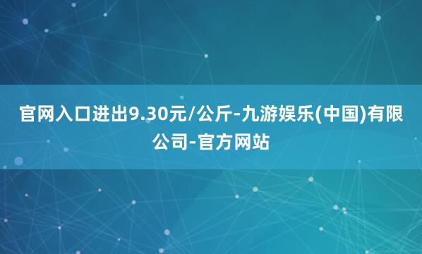 官网入口进出9.30元/公斤-九游娱乐(中国)有限公司-官方网站
