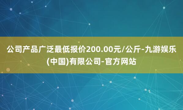公司产品广泛最低报价200.00元/公斤-九游娱乐(中国)有限公司-官方网站