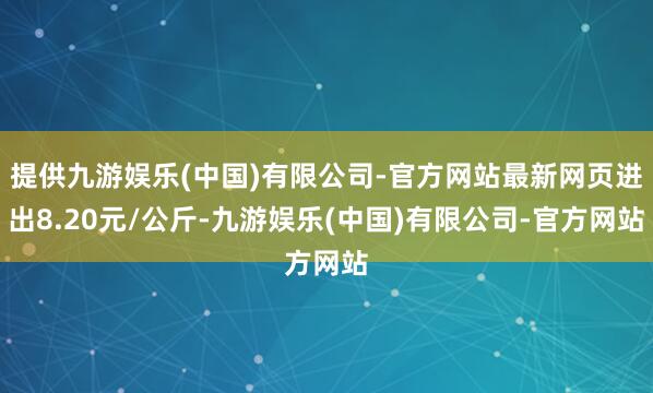 提供九游娱乐(中国)有限公司-官方网站最新网页进出8.20元/公斤-九游娱乐(中国)有限公司-官方网站