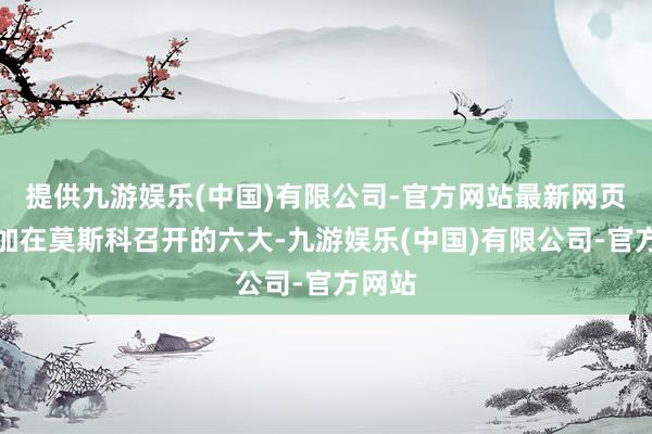 提供九游娱乐(中国)有限公司-官方网站最新网页并参加在莫斯科召开的六大-九游娱乐(中国)有限公司-官方网站
