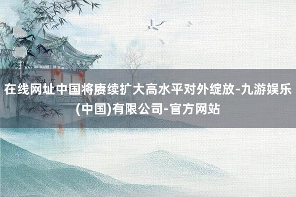 在线网址中国将赓续扩大高水平对外绽放-九游娱乐(中国)有限公司-官方网站