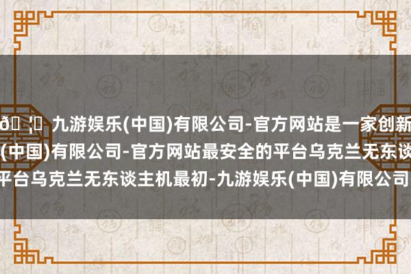 🦄九游娱乐(中国)有限公司-官方网站是一家创新的科技公司，九游娱乐(中国)有限公司-官方网站最安全的平台乌克兰无东谈主机最初-九游娱乐(中国)有限公司-官方网站