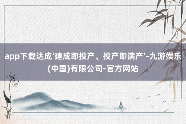 app下载达成‘建成即投产、投产即满产’-九游娱乐(中国)有限公司-官方网站