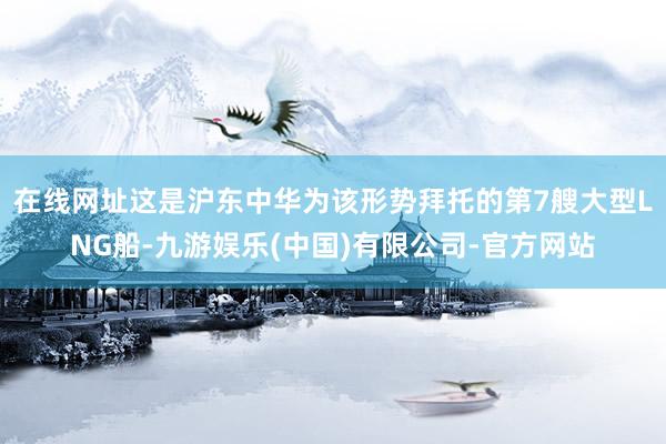 在线网址这是沪东中华为该形势拜托的第7艘大型LNG船-九游娱乐(中国)有限公司-官方网站