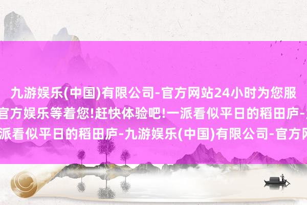九游娱乐(中国)有限公司-官方网站24小时为您服务!更多精彩活动在正规官方娱乐等着您!赶快体验吧!一派看似平日的稻田庐-九游娱乐(中国)有限公司-官方网站