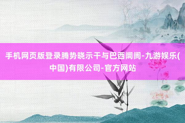 手机网页版登录腾势晓示干与巴西阛阓-九游娱乐(中国)有限公司-官方网站