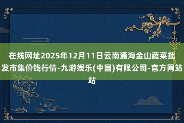 在线网址2025年12月11日云南通海金山蔬菜批发市集价钱行情-九游娱乐(中国)有限公司-官方网站