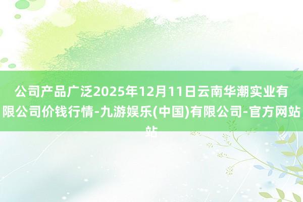 公司产品广泛2025年12月11日云南华潮实业有限公司价钱行情-九游娱乐(中国)有限公司-官方网站