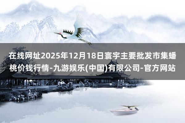 在线网址2025年12月18日寰宇主要批发市集蟠桃价钱行情-九游娱乐(中国)有限公司-官方网站