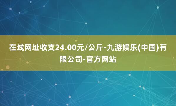 在线网址收支24.00元/公斤-九游娱乐(中国)有限公司-官方网站