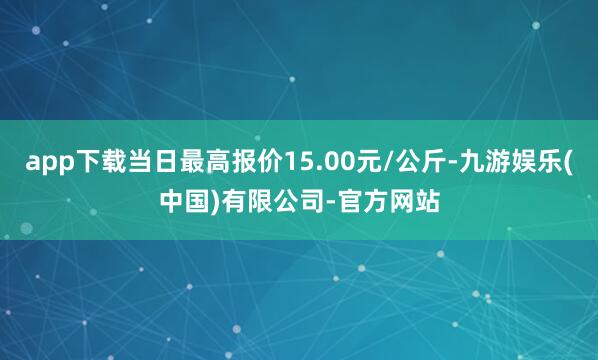 app下载当日最高报价15.00元/公斤-九游娱乐(中国)有限公司-官方网站