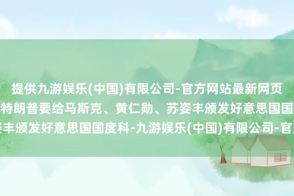 提供九游娱乐(中国)有限公司-官方网站最新网页特朗普要赏赐科技巨头 特朗普要给马斯克、黄仁勋、苏姿丰颁发好意思国国度科-九游娱乐(中国)有限公司-官方网站