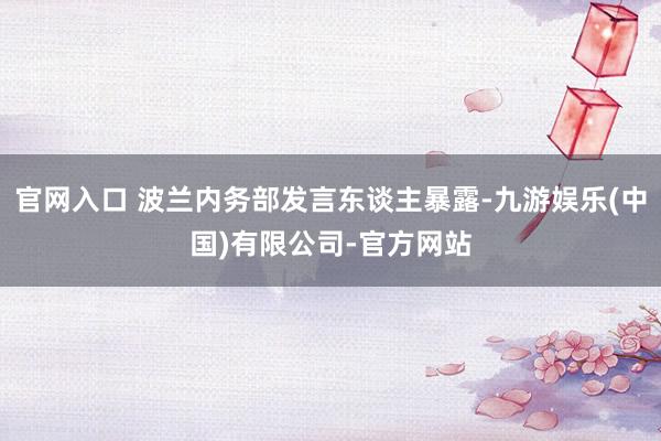 官网入口 波兰内务部发言东谈主暴露-九游娱乐(中国)有限公司-官方网站
