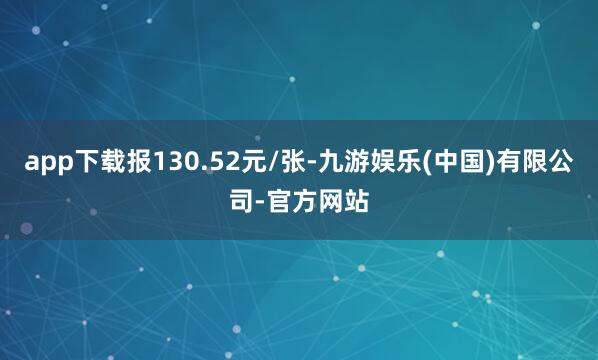 app下载报130.52元/张-九游娱乐(中国)有限公司-官方网站