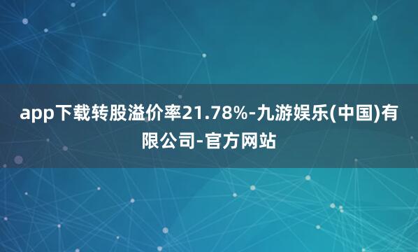 app下载转股溢价率21.78%-九游娱乐(中国)有限公司-官方网站