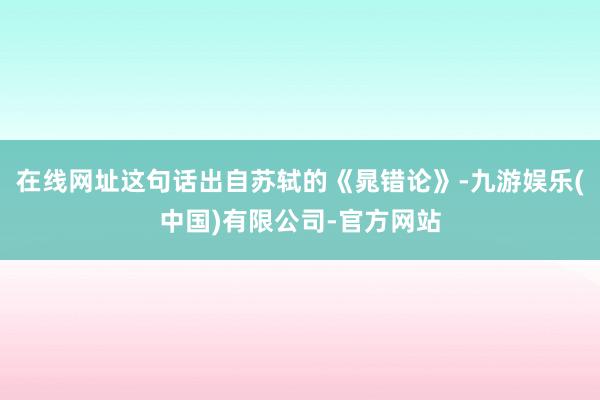 在线网址这句话出自苏轼的《晁错论》-九游娱乐(中国)有限公司-官方网站